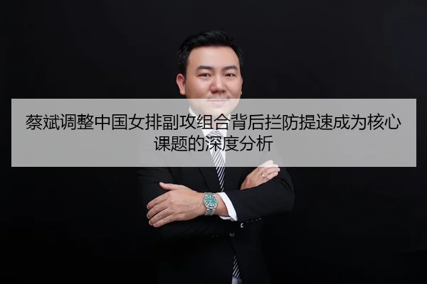 蔡斌调整中国女排副攻组合背后拦防提速成为核心课题的深度分析
