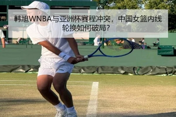 韩旭WNBA与亚洲杯赛程冲突，中国女篮内线轮换如何破局？
