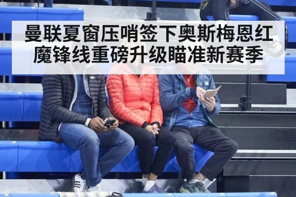 曼联夏窗压哨签下奥斯梅恩红魔锋线重磅升级瞄准新赛季