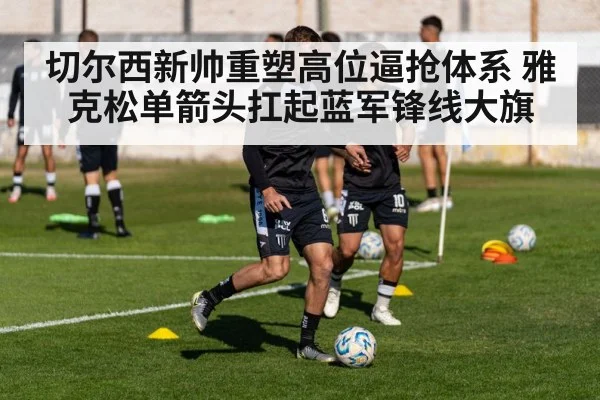 切尔西新帅重塑高位逼抢体系 雅克松单箭头扛起蓝军锋线大旗